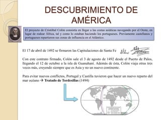 DESCUBRIMIENTO DE
                    AMÉRICA
 El proyecto de Cristóbal Colón consistía en llegar a las costas asiáticas navegando por el Oeste, en
 lugar de rodear África, tal y como lo estaban haciendo los portugueses. Previamente castellanos y
 portugueses repartieron sus zonas de influencia en el Atlántico.



El 17 de abril de 1492 se firmaron las Capitulaciones de Santa Fe

Con este contrato firmado, Colón sale el 3 de agosto de 1492 desde el Puerto de Palos,
llegando el 12 de octubre a la isla de Guanahaní. Además de ésta, Colón viaja otras tres
veces más, creyendo siempre que es Asia y no un nuevo continente.

Para evitar nuevos conflictos, Portugal y Castilla tuvieron que hacer un nuevo reparto del
mar océano  Tratado de Tordesillas (1494)
 