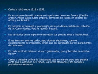 Carlos V reinó entre 1516 y 1556. De sus abuelos heredó un extenso imperio con tierras en Europa (Castilla, Aragón, Países Bajos, Sacro Imperio, territorios en Italia), en el norte de África y en América. En principio se enfrentó a la oposición de las ciudades castellanas: rebelión de las Comunidades. Pero la rebelión fracasó. Los territorios de su imperio conservaban sus propias leyes e instituciones. El rey tenía un enorme poder, pero algunas decisiones, como el establecimiento de impuestos, tenían que ser aprobadas por los parlamentos de cada reino. En cada territorio había un virrey o gobernador, que gobernaba en nombre del rey. Carlos V deseaba unificar la Cristiandad bajo su mando, pero esta política contó con la oposición de Francia, los turcos otomanos y los príncipes protestantes alemanes. 
