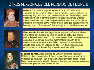 Isabel I.  Fue reina de Inglaterra entre 1558 y 1603. Desde el comienzo de su reinado, Felipe II quiso mantener buenas relaciones con ella y llegó incluso a proponerle matrimonio. Sin embargo, Isabel consideraba que el dominio español del océano Atlántico y de las Indias era el principal obstáculo para el desarrollo de su país. Por eso patrocinó a corsarios, como Francis Drake, para que hostigasen a los barcos y a las colonias españolas, y apoyó a los rebeldes flamencos. Don Juan de Austria.  Hijo ilegítimo del emperador Carlos V al que sirvió como paje durante su retiro en Yuste sin saber que era su padre. Felipe II le reconoció como hermano en 1559 y desde entonces se dedicó a las armas. Reprimió duramente la rebelión de los moriscos en Las Alpujarras en 1569 y capitaneó la armada que derrotó a los turcos en Lepanto en 1571. En 1576 fue nombrado gobernador de los Países Bajos, donde murió en 1578. OTROS PERSONAJES DEL REINADO DE FELIPE II El duque de Alba.  A las órdenes de Carlos V dirigió la batalla de Mühlberg y luego, con Felipe II, fue virrey de Nápoles y expulsó a los franceses de Italia. En 1567 fue designado gobernador de los Países Bajos, para aplastar la rebelión flamenca. La dura represión provocó una sublevación general y fue cesado en 1573. 
