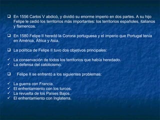 En 1556 Carlos V abdicó, y dividió su enorme imperio en dos partes. A su hijo Felipe le cedió los territorios más importantes: los territorios españoles, italianos y flamencos. En 1580 Felipe II heredó la Corona portuguesa y el imperio que Portugal tenía en América, África y Asia. La política de Felipe II tuvo dos objetivos principales:  La conservación de todos los territorios que había heredado. La defensa del catolicismo. Felipe II se enfrentó a los siguientes problemas: La guerra con Francia. El enfrentamiento con los turcos. La revuelta de los Países Bajos. El enfrentamiento con Inglaterra. 