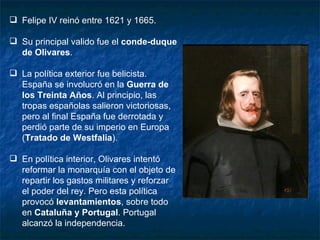 Felipe IV reinó entre 1621 y 1665. Su principal valido fue el  conde-duque de Olivares . La política exterior fue belicista. España se involucró en la  Guerra de los Treinta Años . Al principio, las tropas españolas salieron victoriosas, pero al final España fue derrotada y perdió parte de su imperio en Europa ( Tratado de Westfalia ). En política interior, Olivares intentó reformar la monarquía con el objeto de repartir los gastos militares y reforzar el poder del rey. Pero esta política provocó  levantamientos , sobre todo en  Cataluña y Portugal . Portugal alcanzó la independencia. 