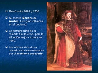 Reinó entre 1665 y 1700. Su madre,  Mariana de Austria , tuvo gran influencia en el gobierno. La primera parte de su reinado fue de crisis, pero la situación mejoró a partir de 1680. Los últimos años de su reinado estuvieron marcados por el  problema sucesorio . 