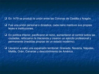 En 1479 se produjo la unión entre las Coronas de Castilla y Aragón. Fue una unión personal o dinástica, cada reino mantuvo sus propias leyes e instituciones. En política interior, pacificaron el reino, aumentaron el control sobre las ciudades, reforzaron la Hacienda y crearon un ejército profesional y permanente (medidas propias de un estado moderno). Llevaron a cabo una expansión territorial: Granada, Navarra, Nápoles, Melilla, Orán, Canarias y descubrimiento de América. 