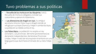 Tuvo problemas a sus políticas
 1. Revuelta de los moriscos en las Alpujarras (1567).
Revuelta de moriscos obligados a olvidar sus
costumbres y ejercer el cristianismo.
 2. Las alteraciones de Aragón en 1591. Su antiguo
secretario Antonio Perez huye a Aragón donde se
refugia por sus leyes (fueros) y Felipe II cambia las leyes.
La población se rebela contra el rey.
 Los Países Bajos. La población no acepta un rey
extranjero. Las provincias del norte (protestantes) se
declararán independientes, llamándose Provincias
Unidas. Felipe II trató de reconquistar el territorio en una
larga guerra que duró hasta el reinado de su nieto Felipe
IV
 