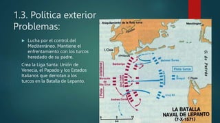 1.3. Política exterior
Problemas:
 Lucha por el control del
Mediterráneo. Mantiene el
enfrentamiento con los turcos
heredado de su padre.
Crea la Liga Santa: Unión de
Venecia, el Papado y los Estados
Italianos que derrotan a los
turcos en la Batalla de Lepanto.
 