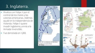 3. Inglaterra.
 Rivaliza con Felipe II por el
control de los mares y las
colonias americanas. Adémás
ayudó en la independencia de
Holanda. Felipe II quiere
invadir Inglaterra y envía a la
Armada Invencible.
 Fue derrotada en 1588.
 
