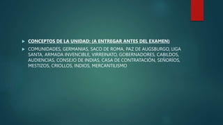  CONCEPTOS DE LA UNIDAD: (A ENTREGAR ANTES DEL EXAMEN)
 COMUNIDADES, GERMANIAS, SACO DE ROMA, PAZ DE AUGSBURGO, LIGA
SANTA, ARMADA INVENCIBLE, VIRREINATO, GOBERNADORES, CABILDOS,
AUDIENCIAS, CONSEJO DE INDIAS, CASA DE CONTRATACIÓN, SEÑORÍOS,
MESTIZOS, CRIOLLOS, INDIOS, MERCANTILISMO
 