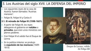 3. Los Austrias del siglo XVII. LA DEFENSA DEL IMPERIO
 Los siguientes reyes de la casa de
Austria, fueron llamados “Austrias
menores”.
 Felipe III, Felipe IV y Carlos II
3.1. El reinado de Felipe III (1598-1621)
 A partir de Felipe III, los reyes
delegaron el gobierno en validos o
privados, que eran unos ministros con
plenos poderes
 Con Felipe III el valido fue el Duque de
Lerma
 En la política interior, se produjo
la expulsión de los moriscos (1609-
1613)
 