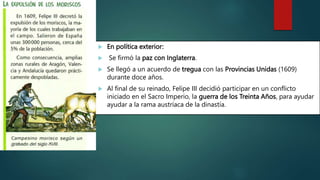  En política exterior:
 Se firmó la paz con Inglaterra.
 Se llegó a un acuerdo de tregua con las Provincias Unidas (1609)
durante doce años.
 Al final de su reinado, Felipe III decidió participar en un conflicto
iniciado en el Sacro Imperio, la guerra de los Treinta Años, para ayudar
ayudar a la rama austríaca de la dinastía.
 