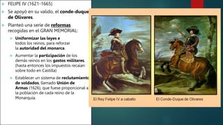  FELIPE IV (1621-1665)
 Se apoyó en su valido, el conde-duque
de Olivares.
 Planteó una serie de reformas
recogidas en el GRAN MEMORIAL:
 Uniformizar las leyes e
todos los reinos, para reforzar
la autoridad del monarca.
 Aumentar la participación de los
demás reinos en los gastos militares,
(hasta entonces los impuestos recaían
sobre todo en Castilla)
 Establecer un sistema de reclutamiento
de soldados, llamado Unión de
Armas (1626), que fuese proporcional a
la población de cada reino de la
Monarquía.
 