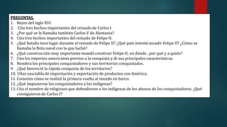 PREGUNTAS.
1. Reyes del siglo XVI.
2. Cita tres hechos importantes del reinado de Carlos I
3. ¿Por qué se le llamaba también Carlos V de Alemania?
4. Cita tres hechos importantes del reinado de Felipe II.
5. ¿Qué batalla tuvo lugar durante el reinado de Felipe II? ¿Qué país intentó invadir Felipe II? ¿Cómo se
llamaba la flota naval con la que luchó?
6. ¿Qué construcción muy importante mandó construir Felipe II; en dónde , por qué y a quién?
7. Cita los imperios americanos previos a la conquista y di sus principales características.
8. Nombra los principales conquistadores y sus territorios conquistados.
9. ¿Qué favoreció la rápida conquista de los territorios?
10. 1Haz una tabla de importación y exportación de productos con América.
11. Comenta cómo se realizó la primera vuelta al mundo en barco.
12. ¿Qué impusieron los conquistadores a los indígenas?
13. Cita el nombre de religiosos que defendieron a los indígenas de los abusos de los conquistadores. ¿Qué
consiguieron de Carlos I?
 