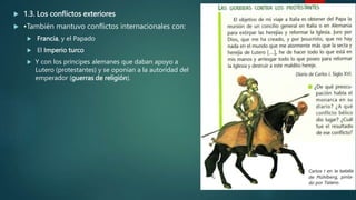  1.3. Los conflictos exteriores
 •También mantuvo conflictos internacionales con:
 Francia, y el Papado
 El Imperio turco
 Y con los príncipes alemanes que daban apoyo a
Lutero (protestantes) y se oponían a la autoridad del
emperador (guerras de religión).
 