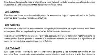 Eran los que formaban la clase aristocrática y constituían el verdadero pueblo, con plenos derechos
ciudadanos. Se creían descendientes de los fundadores de Roma.
LOS CLIENTES
Eran hombres libres pero de condición pobre. Se encontraban bajo el amparo del padre de familia
quien les daba vivienda y tierras para el cultivo.
LOS PLEBEYOS
Conformaban la clase social mas numerosa, integrada por ciudadanos de origen diverso, tales como
extranjeros, libertos, vagabundos y habitantes de las ciudades dominadas.
Inicialmente aumentaron sus derechos políticos, sociales, militares y religiosos. Posteriormente en
forma gradual fueron ganando el derecho a la ciudadanía romana. Se dedicaban a la agricultura, el
comercio, la industria y pagaban impuestos al Estado-
LOS ESCLAVOS
Esta clase estaba constituida por los prisioneros de guerra y los hombres comprados en los
mercados. Eran considerados como animales o cosas, sin derecho ni siquiera a la vida. Trabajaban en
 