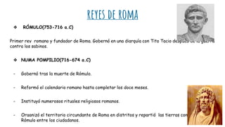 reyes de roma
❖ RÓMULO(753-716 a.C)
Primer rey romano y fundador de Roma. Gobernó en una diarquía con Tito Tacio después de la guerra
contra los sabinos.
❖ NUMA POMPILIO(716-674 a.C)
- Gobernó tras la muerte de Rómulo.
- Reformó el calendario romano hasta completar los doce meses.
- Instituyó numerosos rituales religiosos romanos.
- Organizó el territorio circundante de Roma en distritos y repartió las tierras conquistadas por
Rómulo entre los ciudadanos.
 