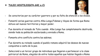 ❖ TULIO HOSTILIO(674-642 a.C)
- Se caracteriza por su carácter guerrero y por su falta de atención a los dioses.
- Fomentó varias guerras contra Alba Longa,Fidenas y Veyes de forma que Roma
obtuvo así nuevos territorios y mayor poder.
- Fue durante el reinado de Tulio cuando Alba Longa fue completamente destruida,
siendo toda su población esclavizada y enviada a Roma.
- Fomenta otro conflicto contra los sabinos.
- Fue durante su reinado cuando el pueblo romano adquirió los deseos de nuevas
conquistas a costa de la paz.
- Seleccionó a un tercer grupo de individuos que llegaron a pertenecer a la clase
patriarcal de Roma, elegidos de entre todos aquellos que habían llegado a Roma
 