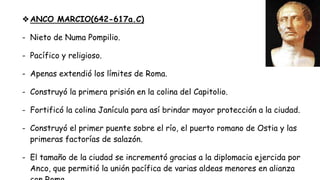 ❖ANCO MARCIO(642-617a.C)
- Nieto de Numa Pompilio.
- Pacífico y religioso.
- Apenas extendió los límites de Roma.
- Construyó la primera prisión en la colina del Capitolio.
- Fortificó la colina Janícula para así brindar mayor protección a la ciudad.
- Construyó el primer puente sobre el río, el puerto romano de Ostia y las
primeras factorías de salazón.
- El tamaño de la ciudad se incrementó gracias a la diplomacia ejercida por
Anco, que permitió la unión pacífica de varias aldeas menores en alianza
 
