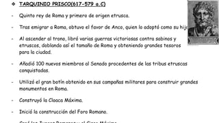 ❖ TARQUINIO PRISCO(617-579 a.C)
- Quinto rey de Roma y primero de origen etrusca.
- Tras emigrar a Roma, obtuvo el favor de Anco, quien lo adoptó como su hijo.
- Al ascender al trono, libró varias guerras victoriosas contra sabinos y
etruscos, doblando así el tamaño de Roma y obteniendo grandes tesoros
para la ciudad.
- Añadió 100 nuevos miembros al Senado procedentes de las tribus etruscas
conquistadas.
- Utilizó el gran botín obtenido en sus campañas militares para construir grandes
monumentos en Roma.
- Construyó la Cloaca Máxima.
- Inició la construcción del Foro Romano.
 