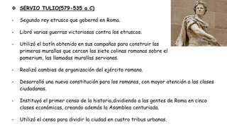 ❖ SERVIO TULIO(579-535 a.C)
- Segundo rey etrusco que gobernó en Roma.
- Libró varias guerras victoriosas contra los etruscos.
- Utilizó el botín obtenido en sus campañas para construir las
primeras murallas que cercan las siete colinas romanas sobre el
pomerium, las llamadas murallas servianas.
- Realizó cambios de organización del ejército romano.
- Desarrolló una nueva constitución para los romanos, con mayor atención a las clases
ciudadanas.
- Instituyó el primer censo de la historia,dividiendo a las gentes de Roma en cinco
clases económicas, creando además la Asamblea centuriada.
- Utilizó el censo para dividir la ciudad en cuatro tribus urbanas.
 