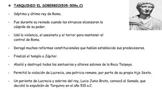 ❖ TARQUINIO EL SOBERBIO(535-509a.C)
- Séptimo y último rey de Roma.
- Fue durante su reinado cuando los etruscos alcanzaron la
cúspide de su poder.
- Usó la violencia, el asesinato y el terror para mantener el
control de Roma.
- Derogó muchas reformas constitucionales que habían establecido sus predecesores.
- Finalizó el templo a Júpiter.
- Abolió y destruyó todos los santuarios y altares sabinos de la Roca Tarpeya.
- Permitió la violación de Lucrecia, una patricia romano, por parte de su propio hijo Sexto.
- Un pariente de Lucrecia y sobrino del rey, Lucio Junio Bruto, convocó al Senado, que
decidió la expulsión de Tarquinio en el año 510 a.C.
 