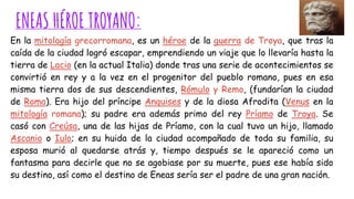 ENEAS HÉROE TROYANO:
En la mitología grecorromana, es un héroe de la guerra de Troya, que tras la
caída de la ciudad logró escapar, emprendiendo un viaje que lo llevaría hasta la
tierra de Lacio (en la actual Italia) donde tras una serie de acontecimientos se
convirtió en rey y a la vez en el progenitor del pueblo romano, pues en esa
misma tierra dos de sus descendientes, Rómulo y Remo, (fundarían la ciudad
de Roma). Era hijo del príncipe Anquises y de la diosa Afrodita (Venus en la
mitología romana); su padre era además primo del rey Príamo de Troya. Se
casó con Creúsa, una de las hijas de Príamo, con la cual tuvo un hijo, llamado
Ascanio o Iulo; en su huida de la ciudad acompañado de toda su familia, su
esposa murió al quedarse atrás y, tiempo después se le apareció como un
fantasma para decirle que no se agobiase por su muerte, pues ese había sido
su destino, así como el destino de Eneas sería ser el padre de una gran nación.
 