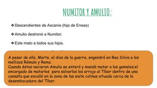 NUMITOR Y AMULIO:
❖Descendientes de Ascanio (hijo de Eneas)
❖Amulio destronó a Numitor.
❖Este mato a todos sus hijos.
❖Y condenó a su hija, Rea Silva, a ser sacerdotisa de la diosa Vesta para que
permaneciera virgen.A pesar de ello, Marte, el dios de la guerra, engendró en Rea Silvia a los
mellizos Rómulo y Remo.
Cuando éstos nacieron Amulio se enteró y mandó matar a los gemelos;el
encargado de matarlos para salvarlos los arrojo al Tíber dentro de una
canasta que encalló en la zona de las siete colinas situada cerca de la
desembocadura del Tíber.
 