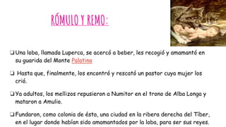 RÓMULO Y REMO:
❏Una loba, llamada Luperca, se acercó a beber, les recogió y amamantó en
su guarida del Monte Palatino
❏ Hasta que, finalmente, los encontró y rescató un pastor cuya mujer los
crió.
❏Ya adultos, los mellizos repusieron a Numitor en el trono de Alba Longa y
mataron a Amulio.
❏Fundaron, como colonia de ésta, una ciudad en la ribera derecha del Tíber,
en el lugar donde habían sido amamantados por la loba, para ser sus reyes.
 