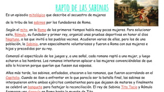 rapto de las sabinas
Es un episodio mitológico que describe el secuestro de mujeres
de la tribu de los sabinos por los fundadores de Roma.
Según el mito, en la Roma de los primeros tiempos había muy pocas mujeres. Para solucionar
esto, Rómulo, su fundador y primer rey, organizó unas pruebas deportivas en honor al dios
Neptuno, a las que invitó a los pueblos vecinos. Acudieron varios de ellos, pero los de una
población, la Sabinia, eran especialmente voluntariosos y fueron a Roma con sus mujeres e
hijos y precedidos por su rey.
Comenzó el espectáculo de los juegos y, a una señal, cada romano raptó a una mujer, y luego
echaron a los hombres. Los romanos intentaron aplacar a las mujeres convenciéndolas de que
sólo lo hicieron porque querían que fuesen sus esposas.
Años más tarde, los sabinos, enfadados, atacaron a los romanos, que fueron acorralando en el
Capitolio. Cuando se iban a enfrentar en lo que parecía ser la batalla final, las sabinas se
interpusieron entre ambos ejércitos combatientes para que dejasen de matarse y finalmente
se celebró un banquete para festejar la reconciliación. El rey de Sabinia Tito Tacio y Rómulo
 