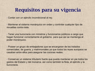 Requisitos para su vigencia
- Contar con un ejército incondicional al rey.
- Mantener el sistema monárquico en orden y controlar cualquier tipo de
revueltas contra éste.
- Tener una burocracia con ministros y funcionarios públicos a cargo que
hagan funcionar correctamente el gobierno para que así se mantenga el
poder monárquico.
- Poseer un grupo de embajadores que se encargaran de los tratados
comerciales, de guerra, y matrimoniales ya que todos los reyes europeos se
casaban entre ellos para asegurar las coronas reales.
- Conservar un sistema tributario fuerte que pueda mantener en pie todos los
gastos del Estado y del monarca, así como también la flota, el ejército y la
burocracia.
 