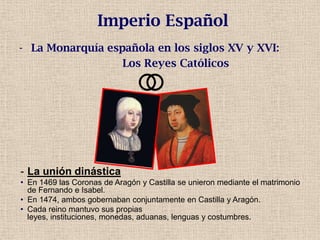 - La Monarquía española en los siglos XV y XVI:
Los Reyes Católicos
Imperio Español
- La unión dinástica
• En 1469 las Coronas de Aragón y Castilla se unieron mediante el matrimonio
de Fernando e Isabel.
• En 1474, ambos gobernaban conjuntamente en Castilla y Aragón.
• Cada reino mantuvo sus propias
leyes, instituciones, monedas, aduanas, lenguas y costumbres.
 