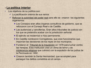 - La política interior
• Los objetivos de su política son:
 La pacificación interna de sus reinos
 Reforzar la autoridad del poder real para ello se crearon los siguientes
organismos:
Los Consejos eran altos órganos consultivos de gobierno, que se
reforzaron con el Consejo Real o de Castilla.
Las audiencias y cancillerías. Eran altos tribunales de justicia con
los que se pretendía acabar con la jurisdicción señorial.
El ejército se modernizó e hizo permanente.
En Castilla nombraron Corregidores, que eran funcionarios que
imponían las decisiones de los reyes en los municipios.
Fundaron el Tribunal de la Inquisición en 1478 para luchar contra
las herejías. Esta institución creó un clima de terror y de
intolerancia religiosa que culminó con la expulsión de los judíos de
la Península en 1492.
Crearon también la Santa Hermandad, que se empleó para
perseguir los delitos cometidos en el campo.
 