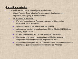 - La política exterior
• La política exterior tuvo dos objetivos prioritarios:
 Aislar Francia. Para ello diseñaron una red de alianzas con
Inglaterra, Portugal y el Sacro Imperio
 La expansión territorial.
En 1492 conquistaron Granada, que era el último reino
musulmán de la Península.
Además tomaron las islas Canarias, (1499)
Adquirieron territorios en el norte de África. Melilla (1497) Orán
(1509) Argel (1510)
El reino de Navarra en 1512 se incorporó a Castilla.
Mantuvieron el imperio aragonés en el Mediterráneo y lo
ampliaron con la conquista de Nápoles en 1503.
Financiaron la expedición de Colón en busca de una nueva ruta a
las Indias, que supuso el descubrimiento de América.
 