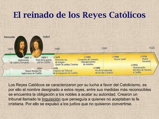 El reinado de los Reyes Católicos
Los Reyes Católicos se caracterizaron por su lucha a favor del Catolicismo, es
por ello el nombre designado a estos reyes, entre sus medidas más reconocibles
se encuentra la obligación a los nobles a acatar su autoridad. Crearon un
tribunal llamado la Inquisición que perseguía a quienes no aceptaban la fe
cristiana. Por ello se expulsó a los judíos que no quisieron convertirse.
 