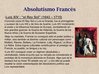 Absolutismo Francés
-Luís XIV : “el Rey Sol” (1643 – 1715)
Conocido como El Rey Sol o Luís el Grande, fue el primogénito
y sucesor de Luís XIII y de Ana de Austria. Luís XIV incrementó
el poder y la influencia francesa en Europa, combatiendo en
tres grandes guerras: la Guerra de Holanda, la Guerra de los
Nueve Años y la Guerra de Sucesión Española.
•Bajo su mandato, Francia no consiguió sólo el poder político y
militar, sino también el dominio cultural con personajes como
Molière, Racine, Boileau, La Fontaine, Lully, Rigaud, Le Brun y
Le Nôtre. Estos logros culturales contribuyeron al prestigio de
Francia, su pueblo, su lengua y su rey.
•Luís XIV consiguió crear un régimen absolutista y
centralizado, hasta el punto que su reinado es considerado el
prototipo de la monarquía absoluta en Europa. Algo que se le
destacó fue su frase "El estado soy yo", y con ella se puede
resaltar la visión estereotipada del absolutismo político que
Luís representaba.
 