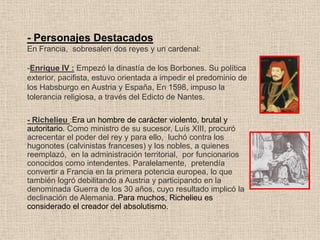 - Personajes Destacados
En Francia, sobresalen dos reyes y un cardenal:
-Enrique IV : Empezó la dinastía de los Borbones. Su política
exterior, pacifista, estuvo orientada a impedir el predominio de
los Habsburgo en Austria y España, En 1598, impuso la
tolerancia religiosa, a través del Edicto de Nantes.
- Richelieu :Era un hombre de carácter violento, brutal y
autoritario. Como ministro de su sucesor, Luís XIII, procuró
acrecentar el poder del rey y para ello, luchó contra los
hugonotes (calvinistas franceses) y los nobles, a quienes
reemplazó, en la administración territorial, por funcionarios
conocidos como intendentes. Paralelamente, pretendía
convertir a Francia en la primera potencia europea, lo que
también logró debilitando a Austria y participando en la
denominada Guerra de los 30 años, cuyo resultado implicó la
declinación de Alemania. Para muchos, Richelieu es
considerado el creador del absolutismo.
 