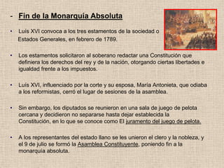 - Fin de la Monarquía Absoluta
• Luís XVI convoca a los tres estamentos de la sociedad o
Estados Generales, en febrero de 1789.
• Los estamentos solicitaron al soberano redactar una Constitución que
definiera los derechos del rey y de la nación, otorgando ciertas libertades e
igualdad frente a los impuestos.
• Luís XVI, influenciado por la corte y su esposa, María Antonieta, que odiaba
a los reformistas, cerró el lugar de sesiones de la asamblea.
• Sin embargo, los diputados se reunieron en una sala de juego de pelota
cercana y decidieron no separarse hasta dejar establecida la
Constitución, en lo que se conoce como El juramento del juego de pelota.
• A los representantes del estado llano se les unieron el clero y la nobleza, y
el 9 de julio se formó la Asamblea Constituyente, poniendo fin a la
monarquía absoluta.
 