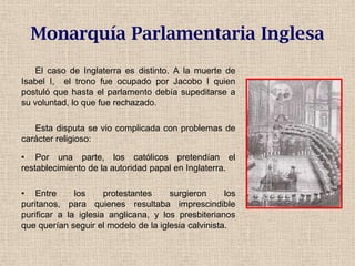 Monarquía Parlamentaria Inglesa
El caso de Inglaterra es distinto. A la muerte de
Isabel I, el trono fue ocupado por Jacobo I quien
postuló que hasta el parlamento debía supeditarse a
su voluntad, lo que fue rechazado.
Esta disputa se vio complicada con problemas de
carácter religioso:
• Por una parte, los católicos pretendían el
restablecimiento de la autoridad papal en Inglaterra.
• Entre los protestantes surgieron los
puritanos, para quienes resultaba imprescindible
purificar a la iglesia anglicana, y los presbiterianos
que querían seguir el modelo de la iglesia calvinista.
 