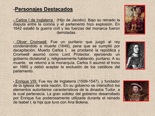 -Personajes Destacados
- Carlos I de Inglaterra : (Hijo de Jacobo). Bajo su reinado la
disputa entre la corona y el parlamento hizo explosión. En
1642 estalló la guerra civil y las fuerzas del monarca fueron
derrotadas.
- Oliver Cromwell: Fue un puritano que juzgó al rey
condenándolo a muerte (1649), pena que se cumplió por
decapitación. Muerto Carlos I, se proclamó la república y
Cromwell asumió como Lord Protector, ejerciendo un
gobierno dictatorial y, religiosamente hablando, puritano. A su
muerte, se retornó a la monarquía. Carlos II asumió el trono
en 1660 y debió aceptar la exclusión de los católicos del
parlamento.
- Enrique VIII: Fue rey de Inglaterra (1509-1547), y fundador
de la Iglesia de esta nación. En su gobierno se intensificó los
elementos autoritarios característicos de la dinastía Tudor, a
la cual pertenecía. La gran solidez del gobierno desarrollado
por Enrique fue poderosamente utilizada durante el reinado
de Isabel I, la hija que tuvo con Ana Bolena.
 