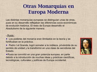Otras Monarquías en
Europa Moderna
Las distintas monarquías europeas se distinguían unas de otras,
pues en su desarrollo reflejaban las diferencias socio-económicas
de evolución histórica. El resto de Europa desarrollo el
Absolutismo de la siguiente manera:
- Rusia :
Los poderes del monarca eran ilimitados en la teoría y se
fortificaban en la práctica.
Pedro I el Grande, logró someter a la nobleza, privándola de su
sentido de unidad y la transformó en una clase de servidores del
Estado.
Rusia se convirtió en una gran potencia europea, en parte
debido a la introducción de muchas ideas y prácticas científicas,
tecnológicas, culturales y políticas de Europa occidental.
 