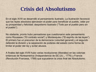 Crisis del Absolutismo
En el siglo XVIII se desarrolló el pensamiento ilustrado. La Ilustración favoreció
que los reyes absolutos ejerciesen el poder para beneficiar al pueblo, velar por
su prosperidad y felicidad: despotismo ilustrado (“Todo por el pueblo pero sin
el pueblo”).
No obstante, pronto hubo pensadores que cuestionaron este pensamiento
como Rousseau (“El contrato social”) y Montesquieu (“El espíritu de las leyes”).
El primero fue un precursor de la democracia (voluntad general) y el segundo
defendió la división y la separación de poderes del estado como forma de
limitar el poder del rey y evitar abusos.
A finales del siglo XVIII hubo varias revoluciones (liberales) en las colonias
británicas de Norteamérica (Independencia de EE.UU.., 1776) y Francia
(Revolución Francesa, 1789) que supusieron la crisis final del Absolutismo.
 