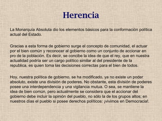 Herencia
La Monarquía Absoluta dio los elementos básicos para la conformación política
actual del Estado.
Gracias a esta forma de gobierno surge el concepto de comunidad, el actuar
por el bien común y reconocer al gobierno como un conjunto de accionar en
pro de la población. Es decir, se concibe la idea de que el rey, que en nuestra
actualidad podría ser un cargo político similar al del presidente de la
republica, es quien toma las decisiones correctas para el bien de todos.
Hoy, nuestra política de gobierno, se ha modificado, ya no existe un poder
absoluto, existe una división de poderes. No obstante, esta división de poderes
posee una interdependencia y una vigilancia mutua. O sea, se mantiene la
idea de bien común, pero actualmente se considera que el accionar del
gobierno debe incluir la opinión del pueblo, no sólo la de los grupos altos; en
nuestros días el pueblo si posee derechos políticos: ¡vivimos en Democracia!.
 