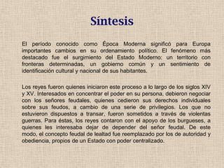 El período conocido como Época Moderna significó para Europa
importantes cambios en su ordenamiento político. El fenómeno más
destacado fue el surgimiento del Estado Moderno: un territorio con
fronteras determinadas, un gobierno común y un sentimiento de
identificación cultural y nacional de sus habitantes.
Los reyes fueron quienes iniciaron este proceso a lo largo de los siglos XIV
y XV. Interesados en concentrar el poder en su persona, debieron negociar
con los señores feudales, quienes cedieron sus derechos individuales
sobre sus feudos, a cambio de una serie de privilegios. Los que no
estuvieron dispuestos a transar, fueron sometidos a través de violentas
guerras. Para éstas, los reyes contaron con el apoyo de los burgueses, a
quienes les interesaba dejar de depender del señor feudal. De este
modo, el concepto feudal de lealtad fue reemplazado por los de autoridad y
obediencia, propios de un Estado con poder centralizado.
Síntesis
 