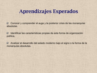 Aprendizajes Esperados
Conocer y comprender el auge y la posterior crisis de las monarquías
absolutas.
Identificar las características propias de esta forma de organización
política.
Analizar el desarrollo del estado moderno bajo el signo o la forma de la
monarquías absolutas.
 