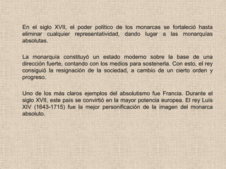 En el siglo XVII, el poder político de los monarcas se fortaleció hasta
eliminar cualquier representatividad, dando lugar a las monarquías
absolutas.
La monarquía constituyó un estado moderno sobre la base de una
dirección fuerte, contando con los medios para sostenerla. Con esto, el rey
consiguió la resignación de la sociedad, a cambio de un cierto orden y
progreso.
Uno de los más claros ejemplos del absolutismo fue Francia. Durante el
siglo XVII, este país se convirtió en la mayor potencia europea. El rey Luís
XIV (1643-1715) fue la mejor personificación de la imagen del monarca
absoluto.
 