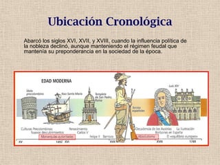 Ubicación Cronológica
Abarcó los siglos XVI, XVII, y XVIII, cuando la influencia política de
la nobleza declinó, aunque manteniendo el régimen feudal que
mantenía su preponderancia en la sociedad de la época.
 