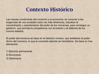 Contexto Histórico
Las nuevas condiciones del comercio y la economía, en conjunto a las
exigencias de una sociedad cada vez más dinámicas, impulsan la
concentración y asentamiento del poder de los monarcas, para conseguir un
gobierno que permita la competencia con el exterior y la defensa de los
nuevos estados.
El poder del monarca se basa en el derecho romano, que establece el poder
divino del monarca, lo que la convierte además en hereditaria. Se basa en tres
elementos:
1) Ejercicio permanente
2) Burocracia
3) Diplomacia
 