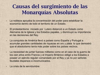 Causas del surgimiento de las
Monarquías Absolutas
- La nobleza apoyaba la concentración del poder para estabilizar la
economía dentro de todo el territorio de un Estado.
- El protestantismo iniciado por Lutero distanció a un Estado como
Alemania de la Iglesia y los Estados papales, y disminuyó su importancia
en las decisiones del Rey.
- La conquista de América llevó a países como España y Portugal a
acumular grandes cantidades de riquezas en oro y plata lo que demostró
que el absolutismo tenía más poder sobre los países vecinos.
- La necesidad de juntar fuerzas militares como en el caso de la guerra de
los cien años entre Francia y el Imperio Británico obligó a los Estados a
poseer un ejército regular comandado por el Rey y ya no por señores
feudales dispersos e incomunicados.
- La crisis de la servidumbre
 