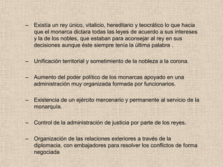 – Existía un rey único, vitalicio, hereditario y teocrático lo que hacia
que el monarca dictara todas las leyes de acuerdo a sus intereses
y la de los nobles, que estaban para aconsejar al rey en sus
decisiones aunque éste siempre tenía la última palabra .
– Unificación territorial y sometimiento de la nobleza a la corona.
– Aumento del poder político de los monarcas apoyado en una
administración muy organizada formada por funcionarios.
– Existencia de un ejército mercenario y permanente al servicio de la
monarquía.
– Control de la administración de justicia por parte de los reyes.
– Organización de las relaciones exteriores a través de la
diplomacia, con embajadores para resolver los conflictos de forma
negociada
 