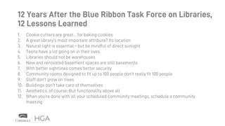 12 Years After the Blue Ribbon Task Force on Libraries,
12 Lessons Learned
1. Cookie cutters are great… for baking cookies
2. A great library’s most important attribute? Its location
3. Natural light is essential – but be mindful of direct sunlight
4. Teens have a lot going on in their lives
5. Libraries should not be warehouses
6. New and renovated basement spaces are still basements
7. With better sightlines comes better security
8. Community rooms designed to fit up to 100 people don’t really fit 100 people
9. Staff don’t grow on trees
10. Buildings don’t take care of themselves
11. Aesthetics, of course; But functionality above all
12. When you’re done with all your scheduled community meetings, schedule a community
meeting
 