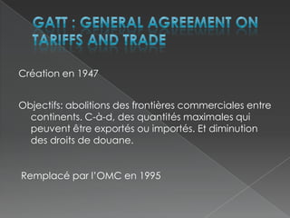 GATT : General Agreement on Tariffs and TradeCréation en 1947Objectifs: abolitions des frontières commerciales entre continents. C-à-d, des quantités maximales qui peuvent être exportés ou importés. Et diminution des droits de douane.Remplacé par l’OMC en 1995