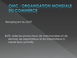 OMC : Organisation Mondiale du CommerceRemplaçant du GATTBUTS: aider les producteurs de marchandises et de services, les exportateurs et les importateurs à mener leurs activités.